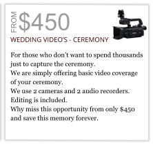 $450 FROM WEDDING VIDEO’S - CEREMONY  For those who don’t want to spend thousands  just to capture the ceremony. We are simply offering basic video coverage  of your ceremony.  We use 2 cameras and 2 audio recorders.  Editing is included. Why miss this opportunity from only $450 and save this memory forever.
